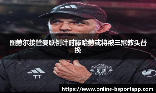 图赫尔接管曼联倒计时滕哈赫或将被三冠教头替换